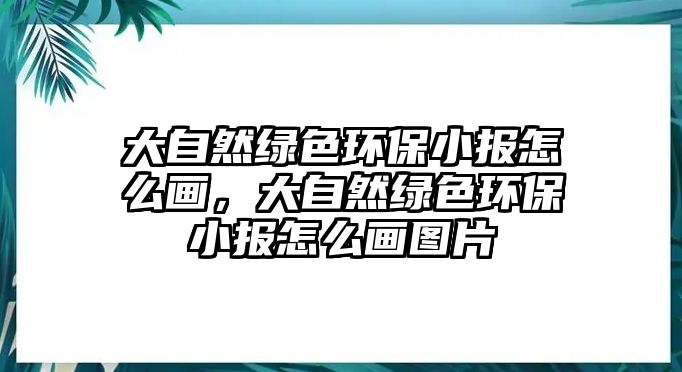 大自然綠色環(huán)保小報怎么畫，大自然綠色環(huán)保小報怎么畫圖片