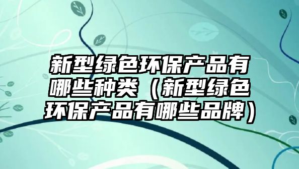 新型綠色環(huán)保產(chǎn)品有哪些種類（新型綠色環(huán)保產(chǎn)品有哪些品牌）