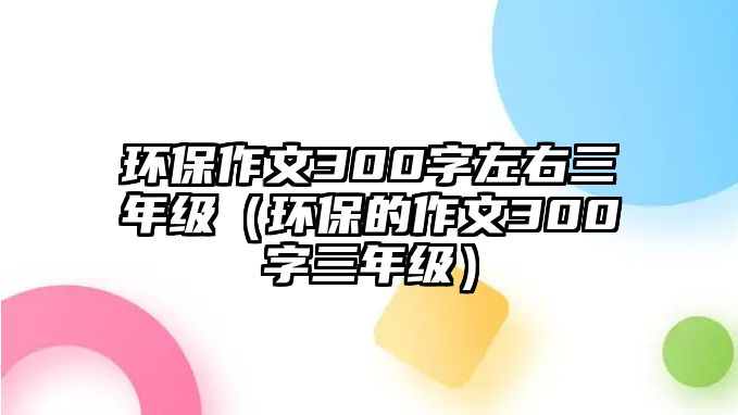 環(huán)保作文300字左右三年級（環(huán)保的作文300字三年級）