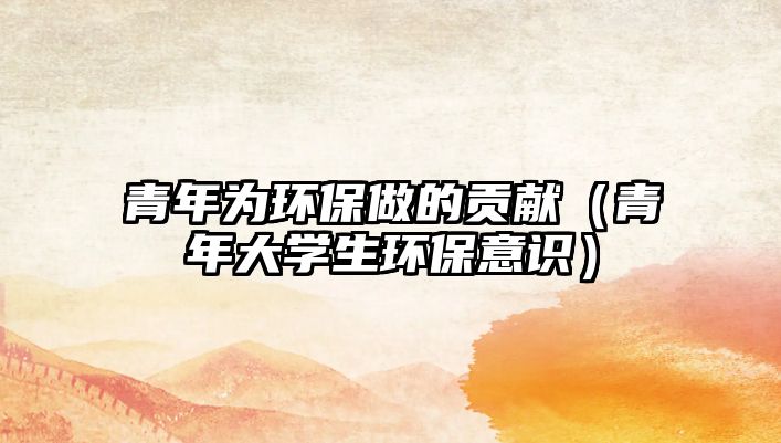 青年為環(huán)保做的貢獻(xiàn)（青年大學(xué)生環(huán)保意識）