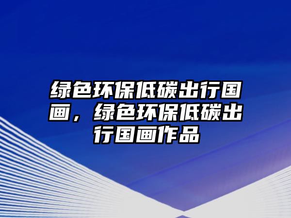 綠色環(huán)保低碳出行國(guó)畫，綠色環(huán)保低碳出行國(guó)畫作品