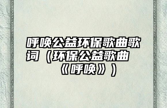 呼喚公益環(huán)保歌曲歌詞（環(huán)保公益歌曲《呼喚》）