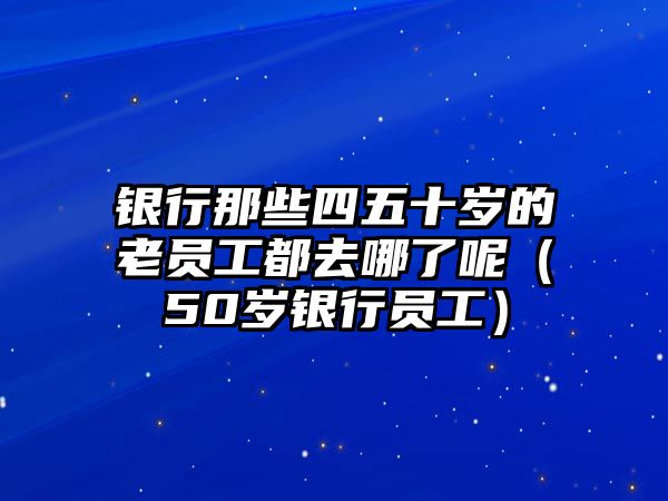 銀行那些四五十歲的老員工都去哪了呢（50歲銀行員工）