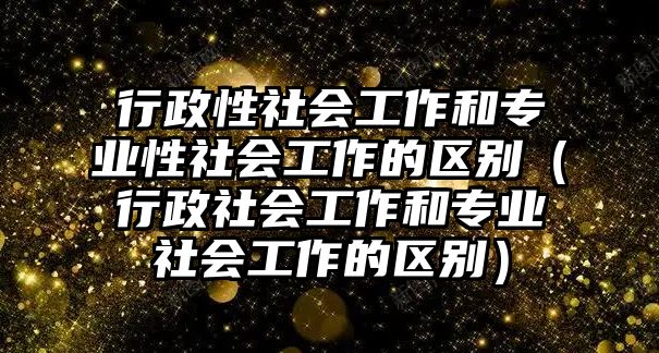 行政性社會(huì)工作和專業(yè)性社會(huì)工作的區(qū)別（行政社會(huì)工作和專業(yè)社會(huì)工作的區(qū)別）