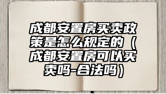 成都安置房買(mǎi)賣(mài)政策是怎么規(guī)定的（成都安置房可以買(mǎi)賣(mài)嗎-合法嗎）