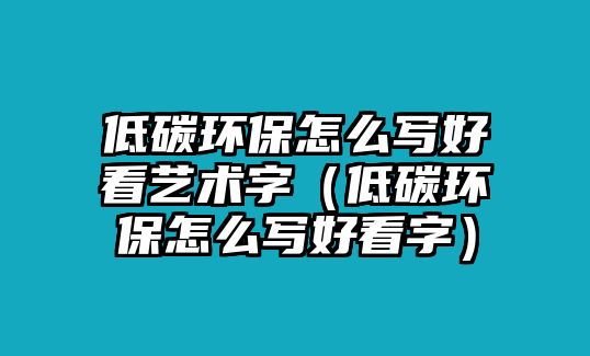 低碳環(huán)保怎么寫好看藝術(shù)字（低碳環(huán)保怎么寫好看字）