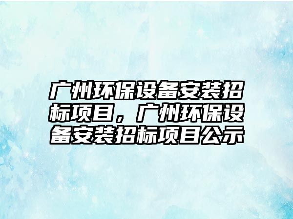 廣州環(huán)保設備安裝招標項目，廣州環(huán)保設備安裝招標項目公示