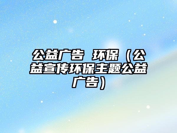 公益廣告 環(huán)保（公益宣傳環(huán)保主題公益廣告）