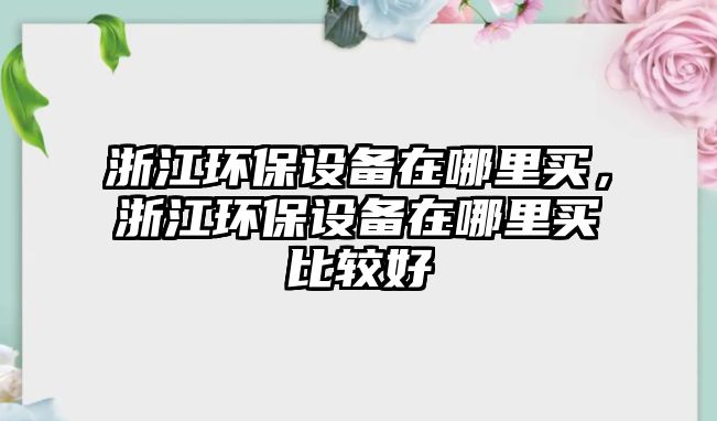 浙江環(huán)保設(shè)備在哪里買，浙江環(huán)保設(shè)備在哪里買比較好