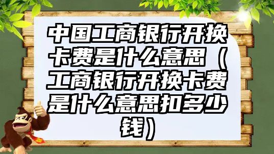 中國工商銀行開換卡費(fèi)是什么意思（工商銀行開換卡費(fèi)是什么意思扣多少錢）