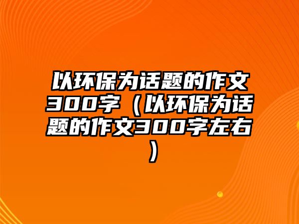 以環(huán)保為話題的作文300字（以環(huán)保為話題的作文300字左右）