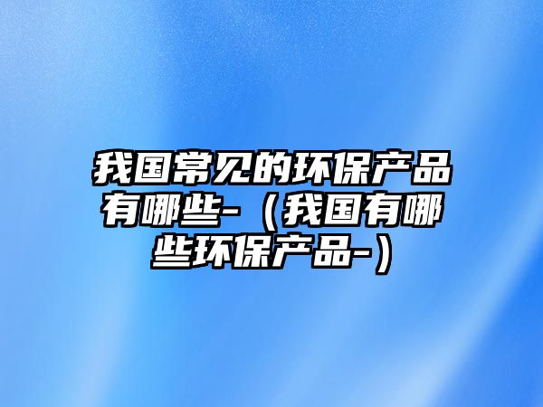 我國(guó)常見(jiàn)的環(huán)保產(chǎn)品有哪些-（我國(guó)有哪些環(huán)保產(chǎn)品-）