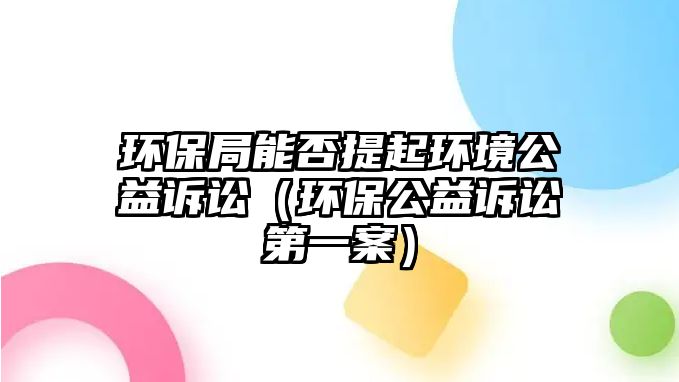 環(huán)保局能否提起環(huán)境公益訴訟（環(huán)保公益訴訟第一案）