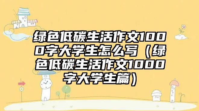 綠色低碳生活作文1000字大學(xué)生怎么寫（綠色低碳生活作文1000字大學(xué)生篇）