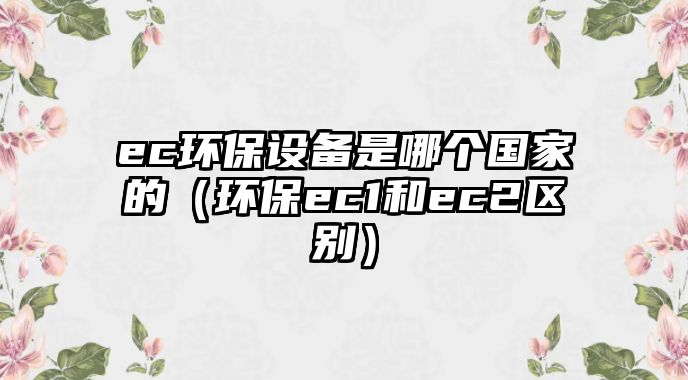 ec環(huán)保設(shè)備是哪個國家的（環(huán)保ec1和ec2區(qū)別）