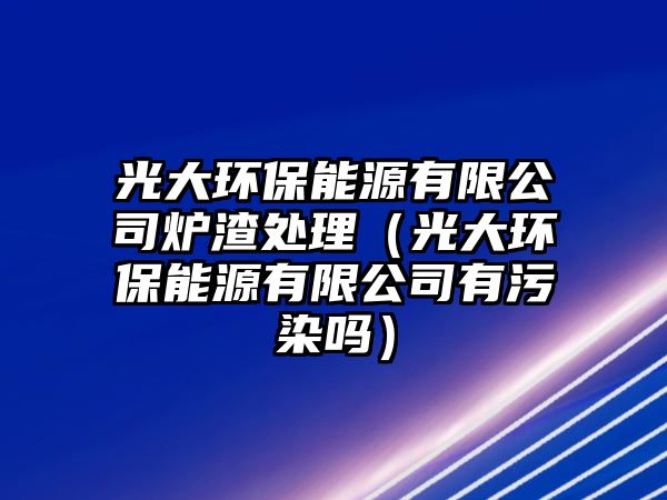 光大環(huán)保能源有限公司爐渣處理（光大環(huán)保能源有限公司有污染嗎）