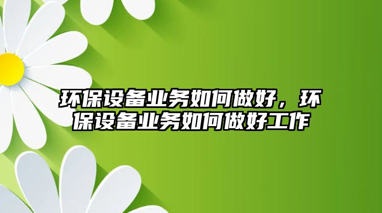 環(huán)保設(shè)備業(yè)務(wù)如何做好，環(huán)保設(shè)備業(yè)務(wù)如何做好工作