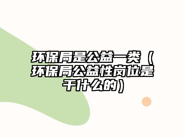 環(huán)保局是公益一類(lèi)（環(huán)保局公益性崗位是干什么的）