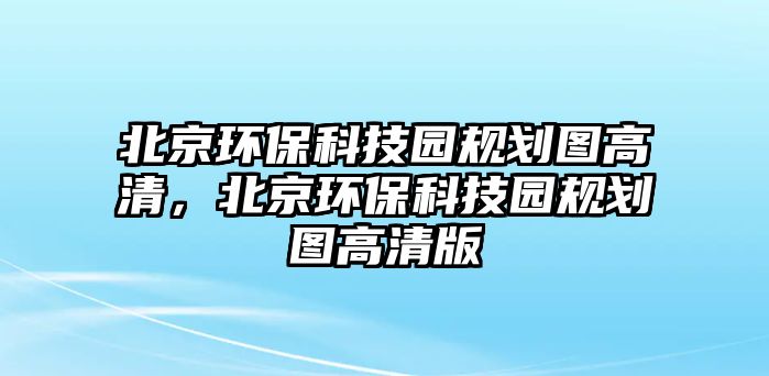 北京環(huán)?？萍紙@規(guī)劃圖高清，北京環(huán)保科技園規(guī)劃圖高清版