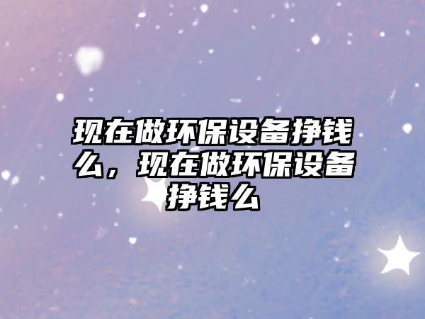 現(xiàn)在做環(huán)保設(shè)備掙錢么，現(xiàn)在做環(huán)保設(shè)備掙錢么