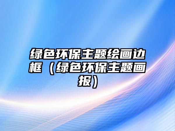 綠色環(huán)保主題繪畫邊框（綠色環(huán)保主題畫報(bào)）