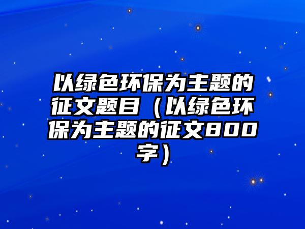 以綠色環(huán)保為主題的征文題目（以綠色環(huán)保為主題的征文800字）