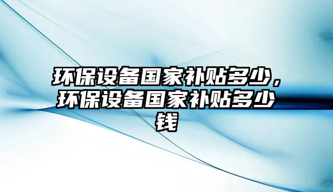 環(huán)保設(shè)備國(guó)家補(bǔ)貼多少，環(huán)保設(shè)備國(guó)家補(bǔ)貼多少錢