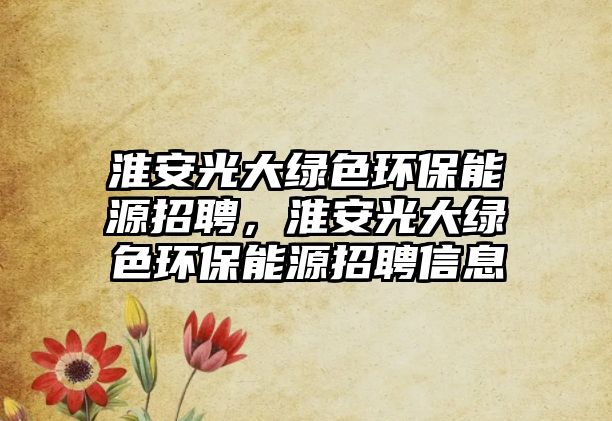 淮安光大綠色環(huán)保能源招聘，淮安光大綠色環(huán)保能源招聘信息