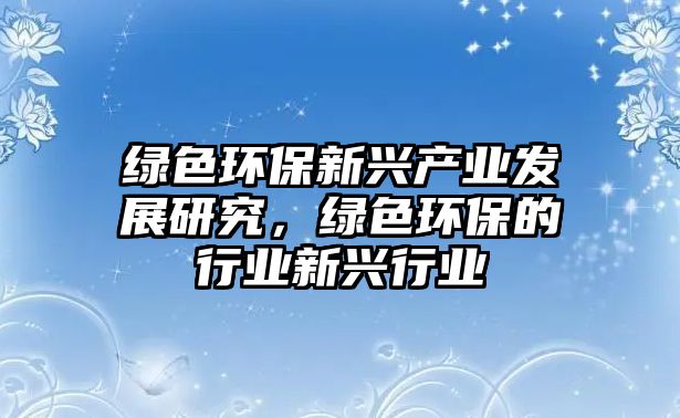 綠色環(huán)保新興產(chǎn)業(yè)發(fā)展研究，綠色環(huán)保的行業(yè)新興行業(yè)