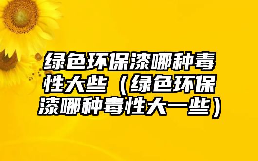 綠色環(huán)保漆哪種毒性大些（綠色環(huán)保漆哪種毒性大一些）