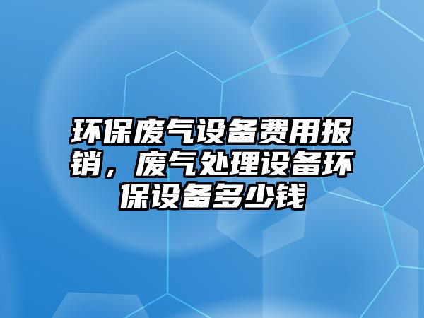 環(huán)保廢氣設(shè)備費(fèi)用報(bào)銷(xiāo)，廢氣處理設(shè)備環(huán)保設(shè)備多少錢(qián)