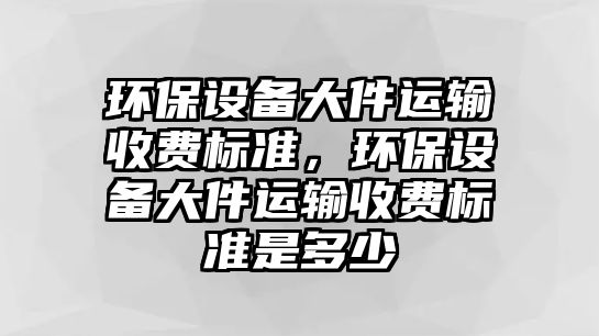 環(huán)保設(shè)備大件運輸收費標準，環(huán)保設(shè)備大件運輸收費標準是多少