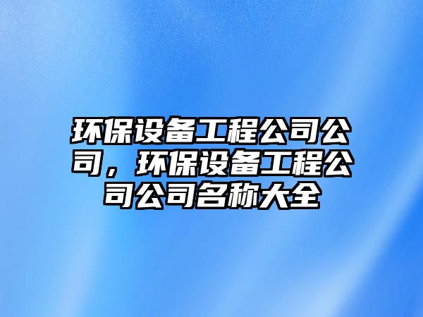 環(huán)保設(shè)備工程公司公司，環(huán)保設(shè)備工程公司公司名稱(chēng)大全