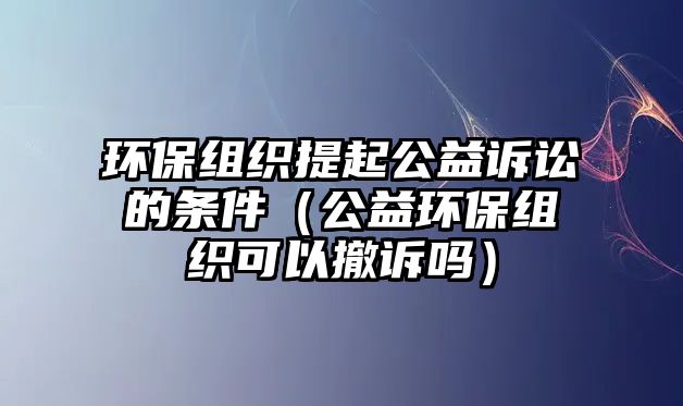 環(huán)保組織提起公益訴訟的條件（公益環(huán)保組織可以撤訴嗎）