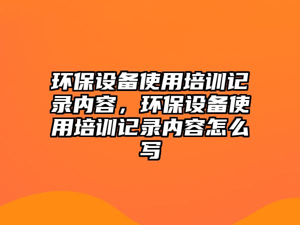 環(huán)保設備使用培訓記錄內(nèi)容，環(huán)保設備使用培訓記錄內(nèi)容怎么寫