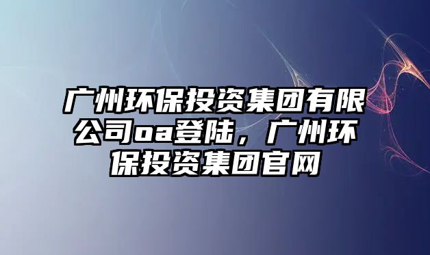 廣州環(huán)保投資集團(tuán)有限公司oa登陸，廣州環(huán)保投資集團(tuán)官網(wǎng)