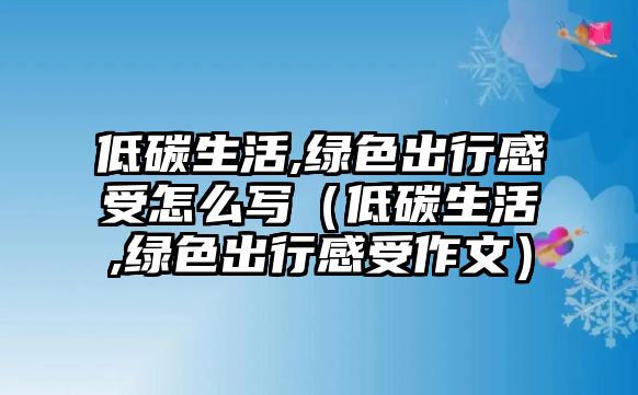 低碳生活,綠色出行感受怎么寫（低碳生活,綠色出行感受作文）