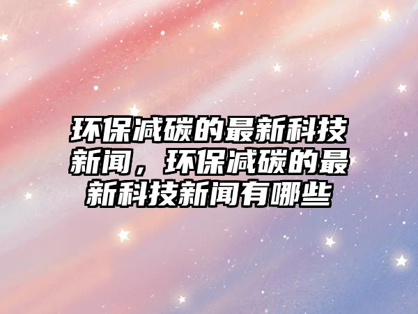 環(huán)保減碳的最新科技新聞，環(huán)保減碳的最新科技新聞有哪些