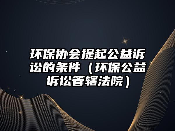 環(huán)保協(xié)會提起公益訴訟的條件（環(huán)保公益訴訟管轄法院）