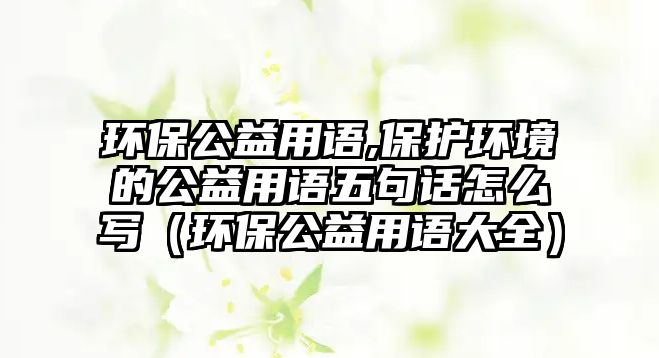 環(huán)保公益用語,保護環(huán)境的公益用語五句話怎么寫（環(huán)保公益用語大全）