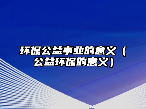 環(huán)保公益事業(yè)的意義（公益環(huán)保的意義）