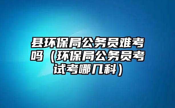 縣環(huán)保局公務員難考嗎（環(huán)保局公務員考試考哪幾科）