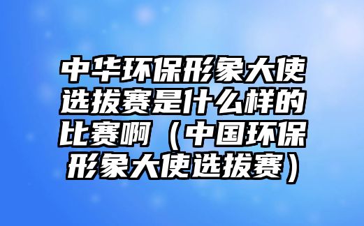 中華環(huán)保形象大使選拔賽是什么樣的比賽啊（中國環(huán)保形象大使選拔賽）