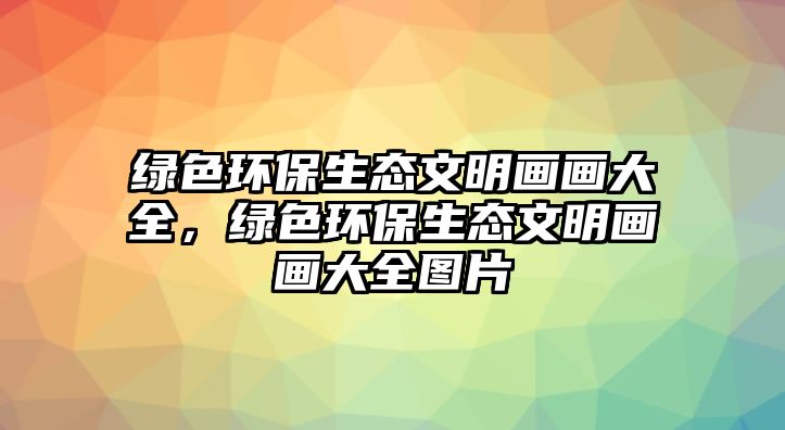 綠色環(huán)保生態(tài)文明畫畫大全，綠色環(huán)保生態(tài)文明畫畫大全圖片