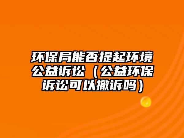 環(huán)保局能否提起環(huán)境公益訴訟（公益環(huán)保訴訟可以撤訴嗎）