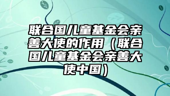 聯(lián)合國兒童基金會親善大使的作用（聯(lián)合國兒童基金會親善大使中國）