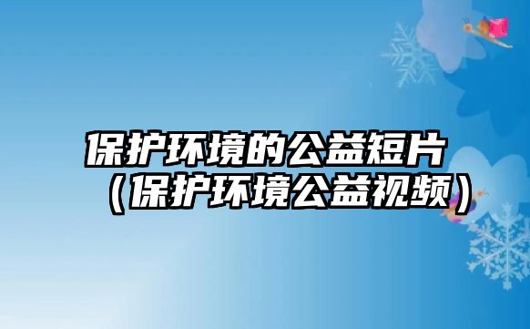 保護環(huán)境的公益短片（保護環(huán)境公益視頻）