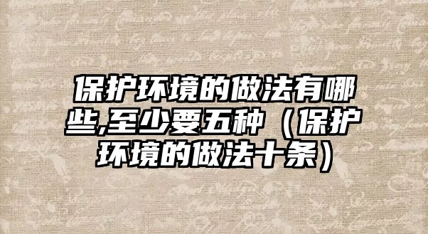 保護環(huán)境的做法有哪些,至少要五種（保護環(huán)境的做法十條）