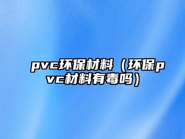 pvc環(huán)保材料（環(huán)保pvc材料有毒嗎）