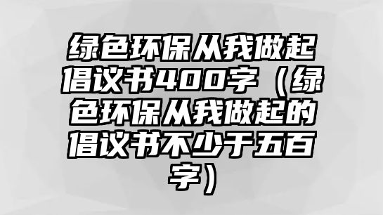 綠色環(huán)保從我做起倡議書(shū)400字（綠色環(huán)保從我做起的倡議書(shū)不少于五百字）